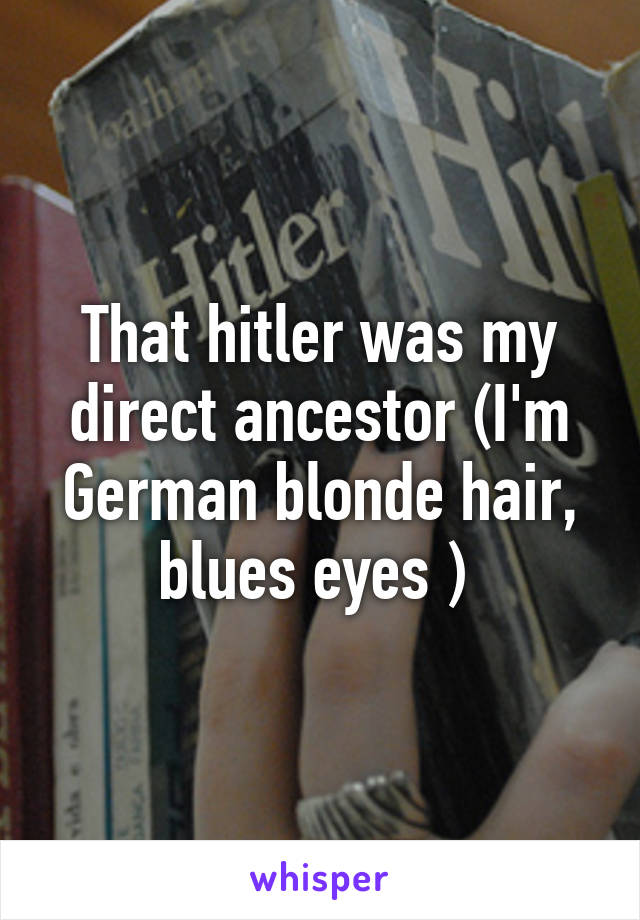 That hitler was my direct ancestor (I'm German blonde hair, blues eyes ) 