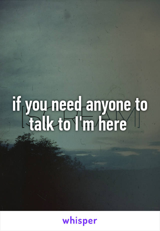 if you need anyone to talk to I'm here 