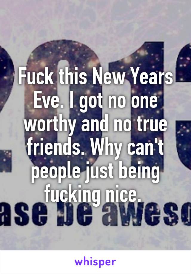 Fuck this New Years Eve. I got no one worthy and no true friends. Why can't people just being fucking nice. 