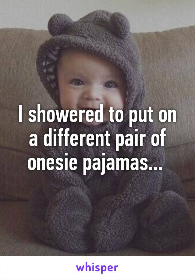 I showered to put on a different pair of onesie pajamas... 