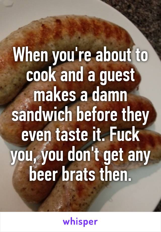 When you're about to cook and a guest makes a damn sandwich before they even taste it. Fuck you, you don't get any beer brats then.