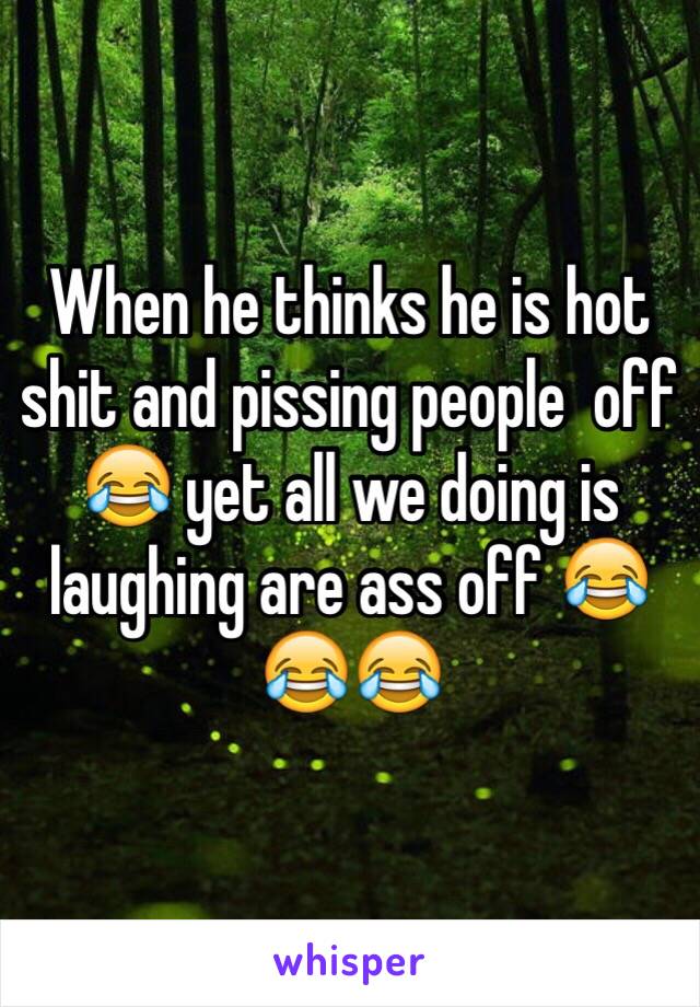 When he thinks he is hot shit and pissing people  off 😂 yet all we doing is laughing are ass off 😂😂😂