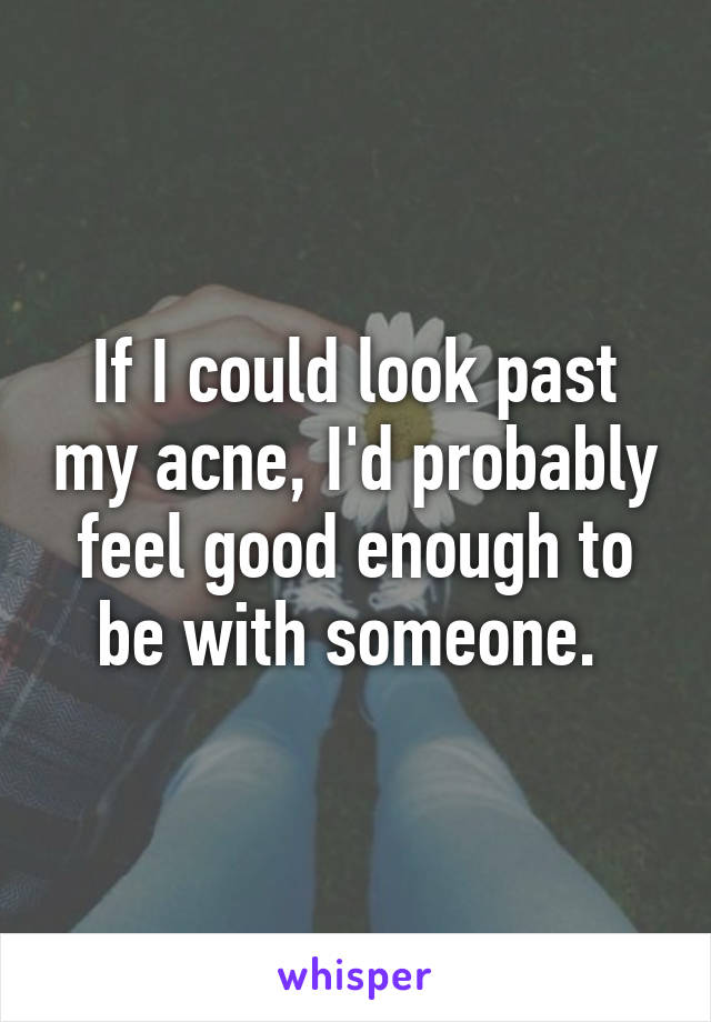 If I could look past my acne, I'd probably feel good enough to be with someone. 