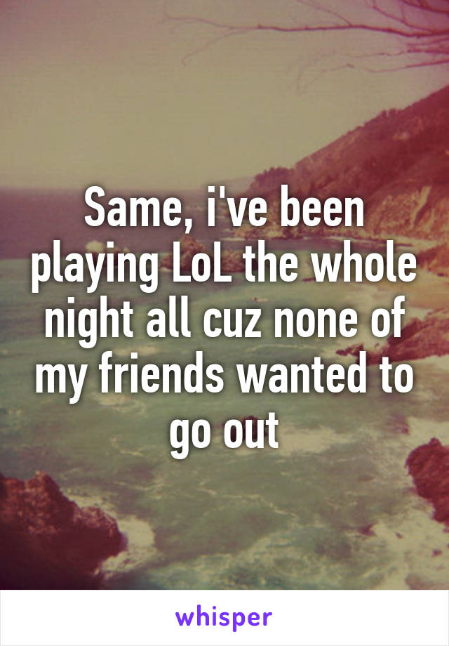 Same, i've been playing LoL the whole night all cuz none of my friends wanted to go out