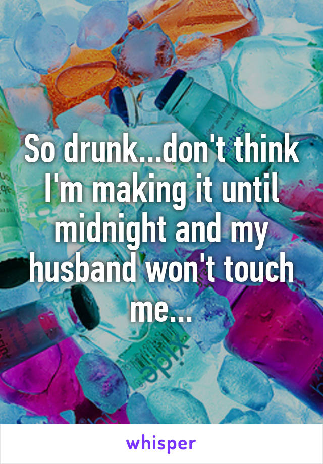 So drunk...don't think I'm making it until midnight and my husband won't touch me...