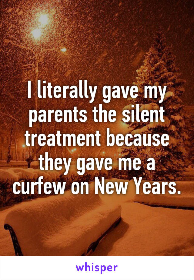 I literally gave my parents the silent treatment because they gave me a curfew on New Years.