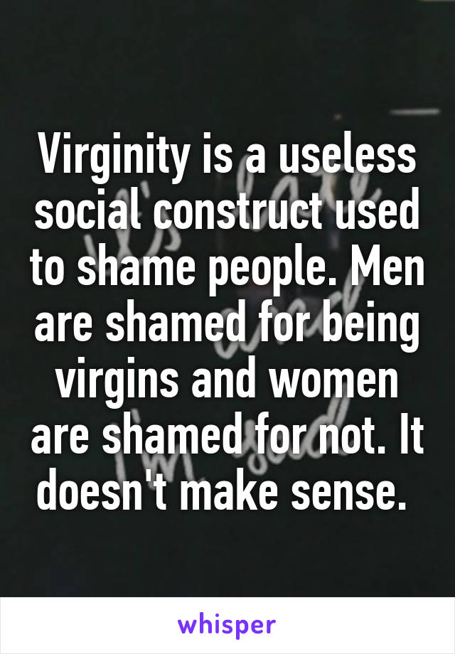 Virginity is a useless social construct used to shame people. Men are shamed for being virgins and women are shamed for not. It doesn't make sense. 