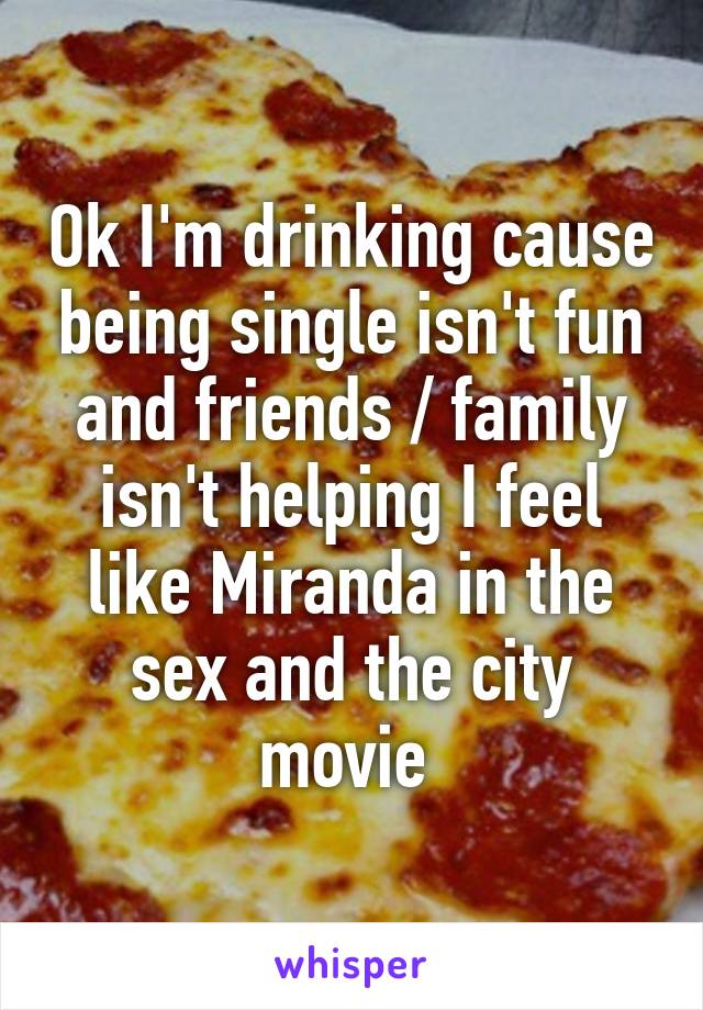 Ok I'm drinking cause being single isn't fun and friends / family isn't helping I feel like Miranda in the sex and the city movie 