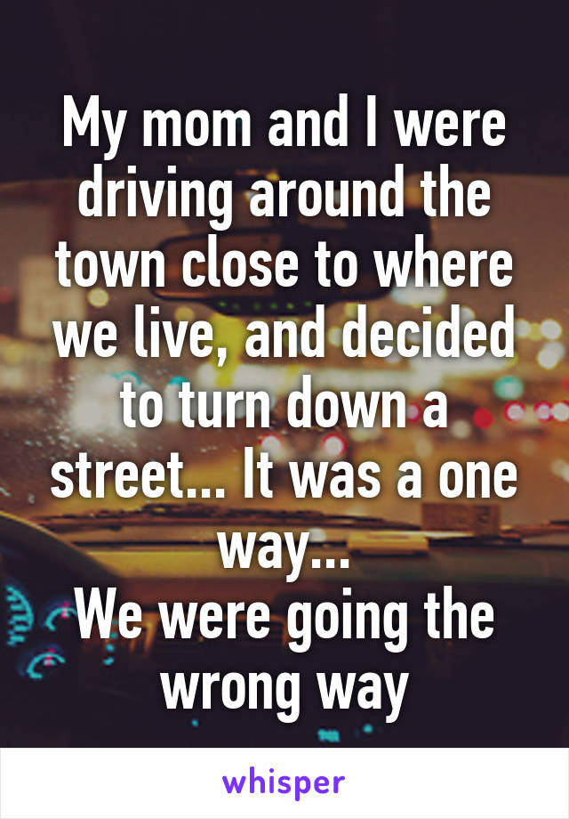 My mom and I were driving around the town close to where we live, and decided to turn down a street... It was a one way...
We were going the wrong way