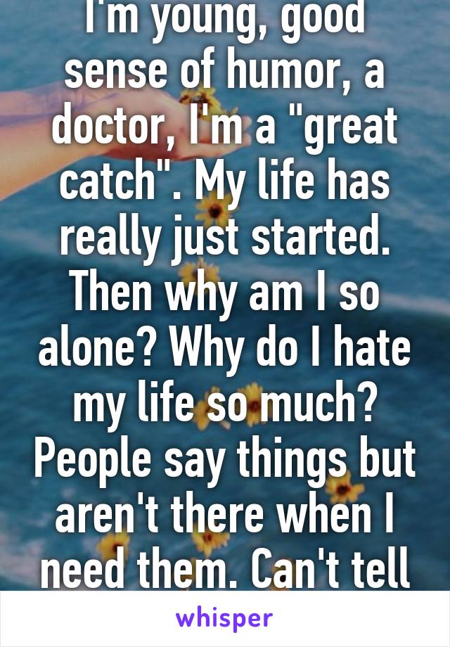 I'm young, good sense of humor, a doctor, I'm a "great catch". My life has really just started. Then why am I so alone? Why do I hate my life so much? People say things but aren't there when I need them. Can't tell anyone but Whisper. 