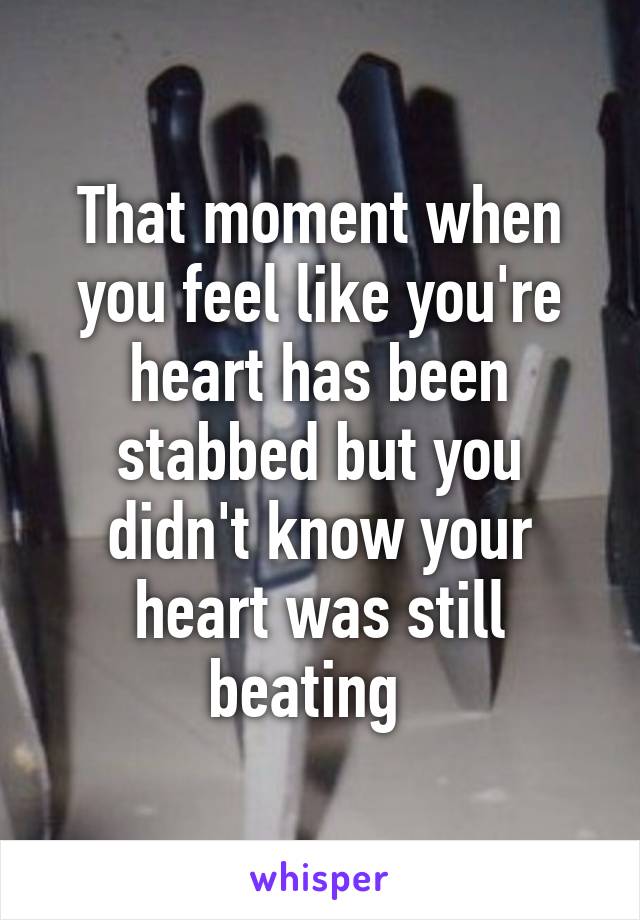 That moment when you feel like you're heart has been stabbed but you didn't know your heart was still beating  