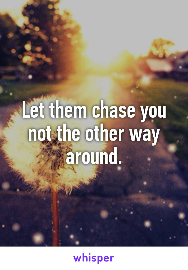 Let them chase you not the other way around.