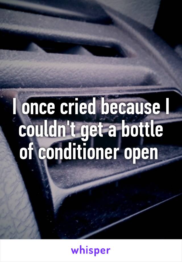 I once cried because I couldn't get a bottle of conditioner open 