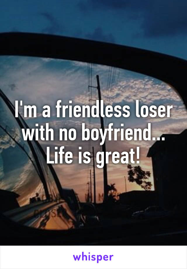 I'm a friendless loser with no boyfriend...
Life is great!