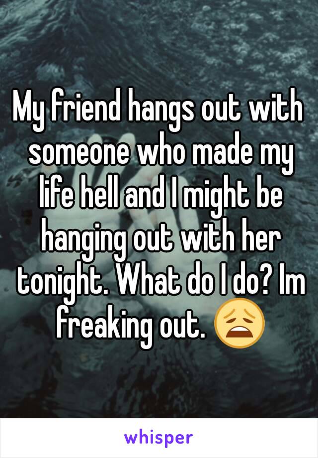 My friend hangs out with someone who made my life hell and I might be hanging out with her tonight. What do I do? Im freaking out. 😩