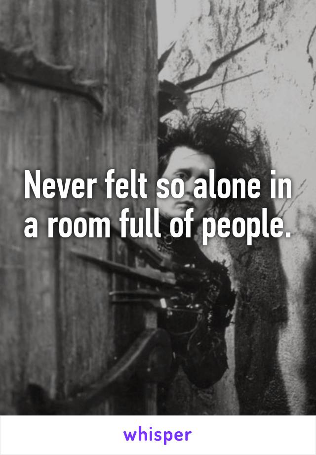 Never felt so alone in a room full of people. 