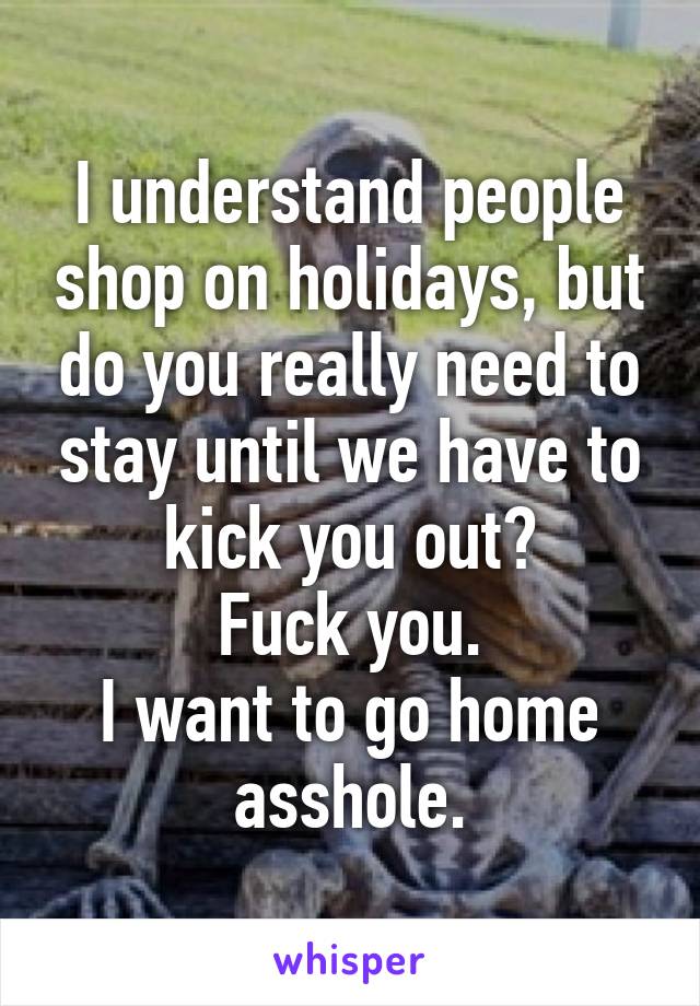 I understand people shop on holidays, but do you really need to stay until we have to kick you out?
Fuck you.
I want to go home asshole.