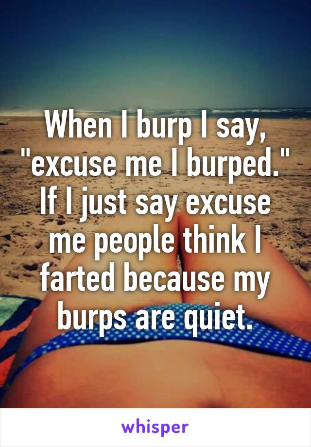 When I burp I say, "excuse me I burped." If I just say excuse me people think I farted because my burps are quiet.