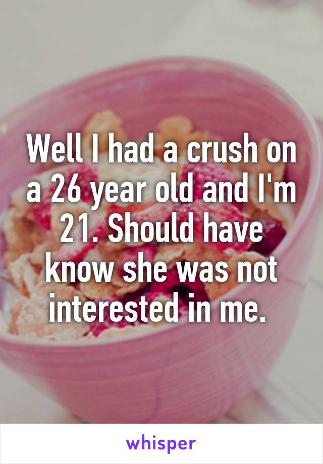 Well I had a crush on a 26 year old and I'm 21. Should have know she was not interested in me. 