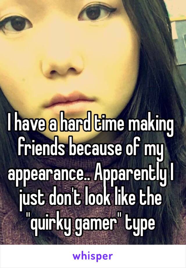 I have a hard time making friends because of my appearance.. Apparently I just don't look like the "quirky gamer" type