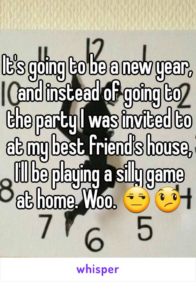 It's going to be a new year, and instead of going to the party I was invited to at my best friend's house, I'll be playing a silly game at home. Woo. 😒😞