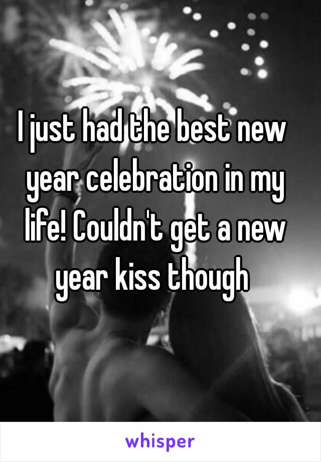 I just had the best new year celebration in my life! Couldn't get a new year kiss though 