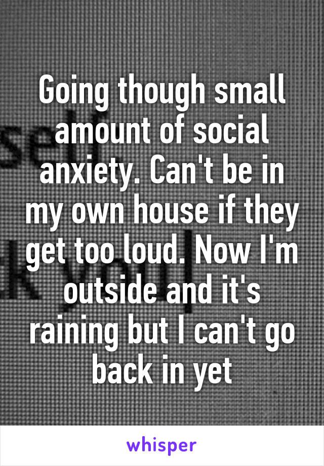 Going though small amount of social anxiety. Can't be in my own house if they get too loud. Now I'm outside and it's raining but I can't go back in yet