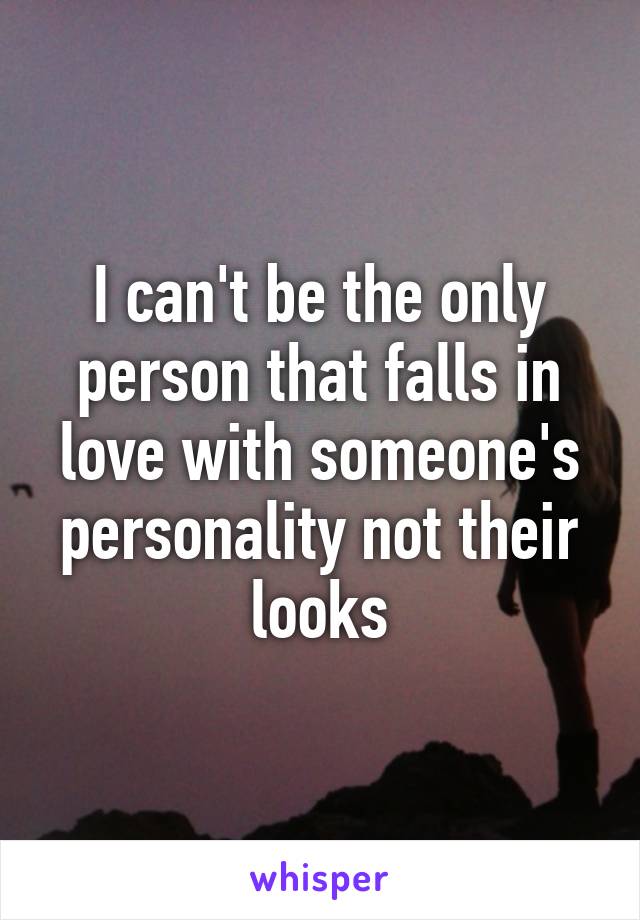 I can't be the only person that falls in love with someone's personality not their looks