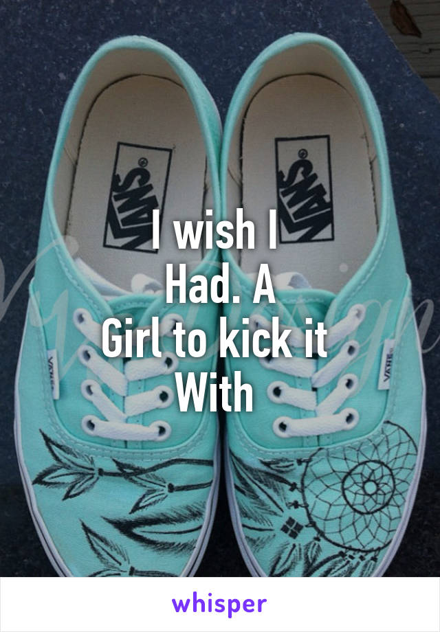 I wish I 
Had. A
Girl to kick it 
With 