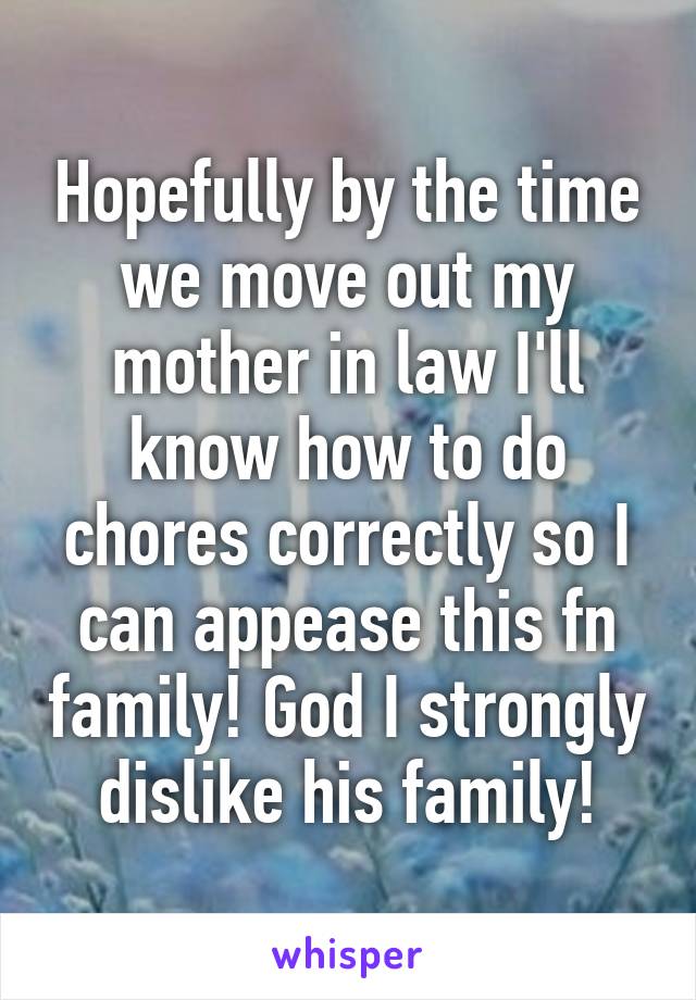 Hopefully by the time we move out my mother in law I'll know how to do chores correctly so I can appease this fn family! God I strongly dislike his family!