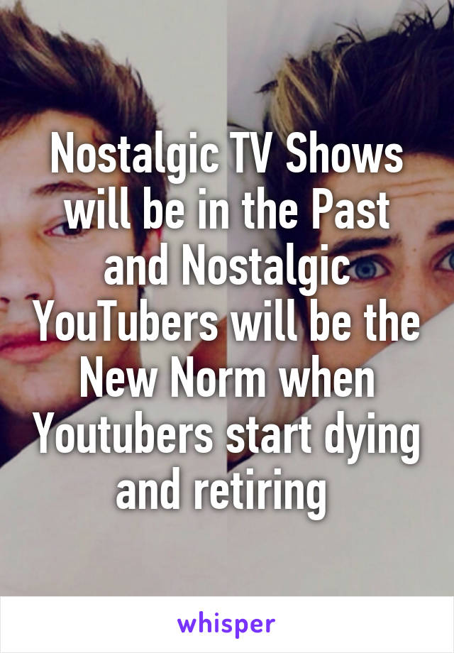 Nostalgic TV Shows will be in the Past and Nostalgic YouTubers will be the New Norm when Youtubers start dying and retiring 