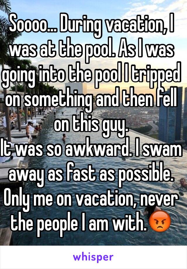 Soooo... During vacation, I was at the pool. As I was going into the pool I tripped on something and then fell on this guy.
It was so awkward. I swam away as fast as possible.
Only me on vacation, never the people I am with.😡