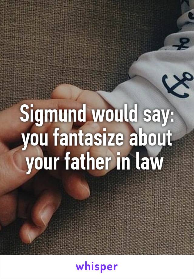 Sigmund would say: you fantasize about your father in law 