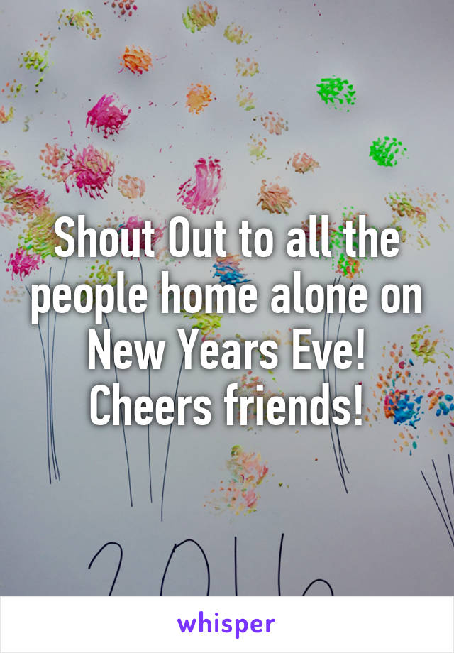 Shout Out to all the people home alone on New Years Eve! Cheers friends!