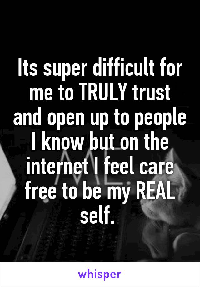 Its super difficult for me to TRULY trust and open up to people I know but on the internet I feel care free to be my REAL self. 