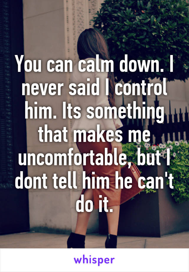 You can calm down. I never said I control him. Its something that makes me uncomfortable, but I dont tell him he can't do it.