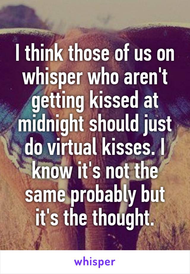 I think those of us on whisper who aren't getting kissed at midnight should just do virtual kisses. I know it's not the same probably but it's the thought.