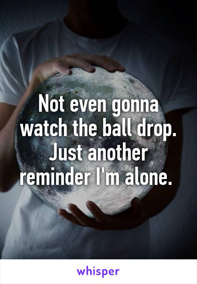 Not even gonna watch the ball drop. Just another reminder I'm alone. 