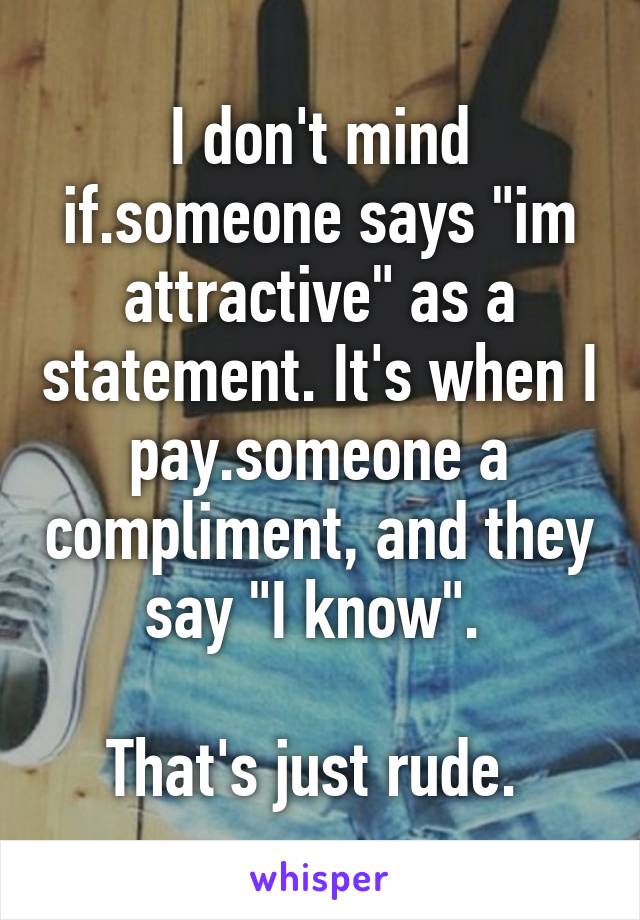 I don't mind if.someone says "im attractive" as a statement. It's when I pay.someone a compliment, and they say "I know". 

That's just rude. 