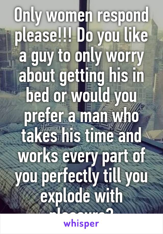 Only women respond please!!! Do you like a guy to only worry about getting his in bed or would you prefer a man who takes his time and works every part of you perfectly till you explode with pleasure?