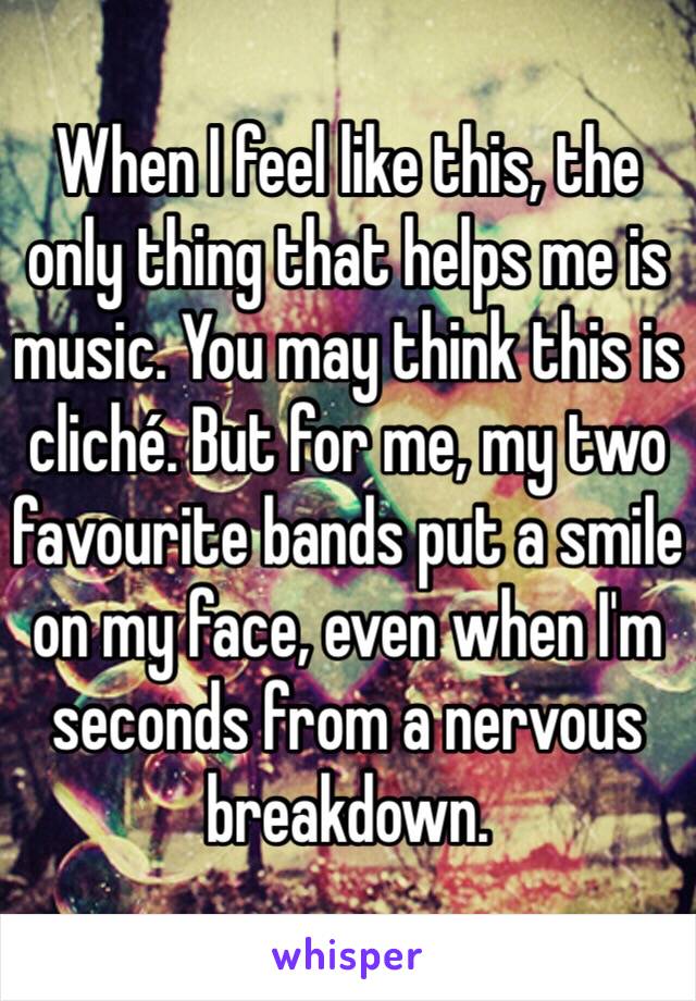 When I feel like this, the only thing that helps me is music. You may think this is cliché. But for me, my two favourite bands put a smile on my face, even when I'm seconds from a nervous breakdown.