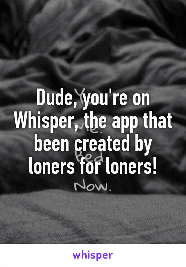 Dude, you're on Whisper, the app that been created by loners for loners!