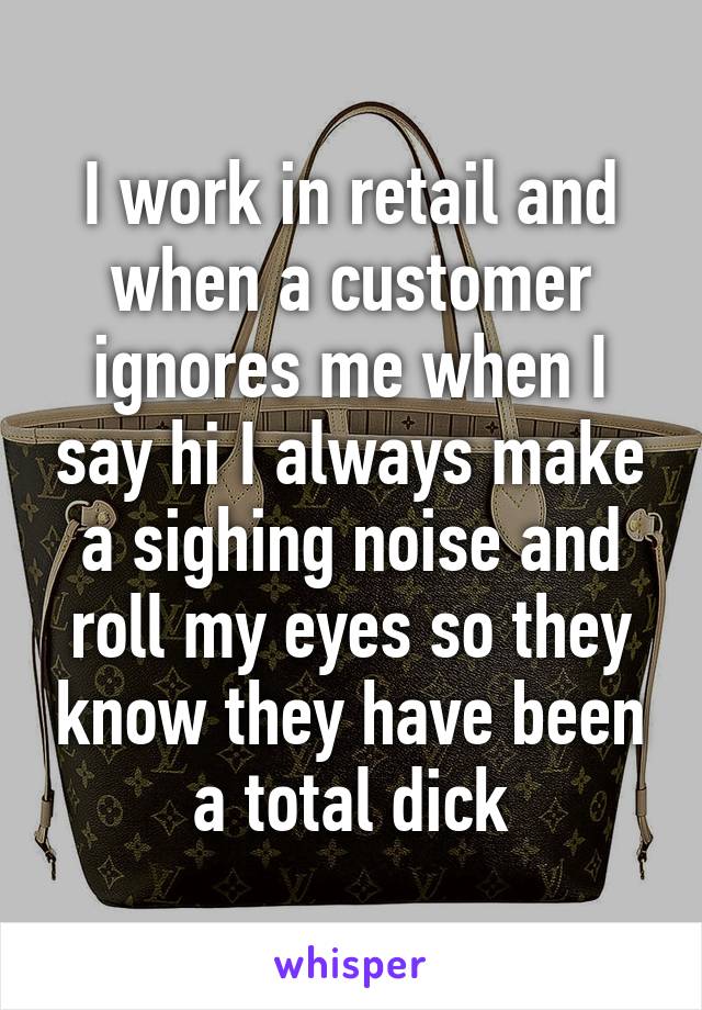 I work in retail and when a customer ignores me when I say hi I always make a sighing noise and roll my eyes so they know they have been a total dick