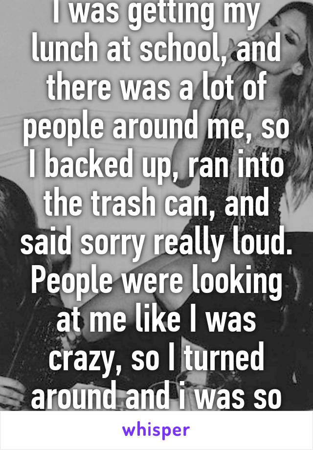 I was getting my lunch at school, and there was a lot of people around me, so I backed up, ran into the trash can, and said sorry really loud. People were looking at me like I was crazy, so I turned around and i was so embarrassed...