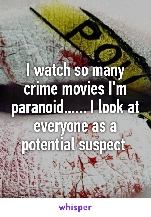 I watch so many crime movies I'm paranoid...... I look at everyone as a potential suspect 