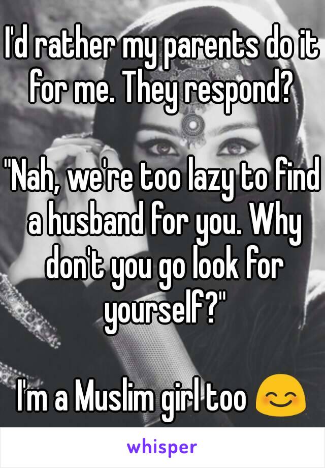 I'd rather my parents do it for me. They respond? 

"Nah, we're too lazy to find a husband for you. Why don't you go look for yourself?"

I'm a Muslim girl too 😊