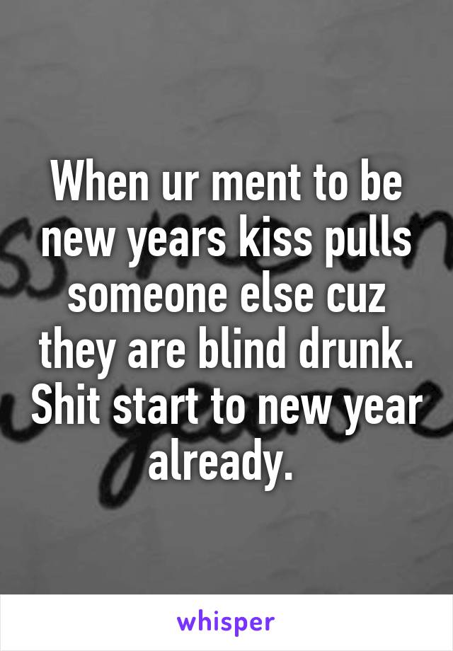 When ur ment to be new years kiss pulls someone else cuz they are blind drunk. Shit start to new year already. 