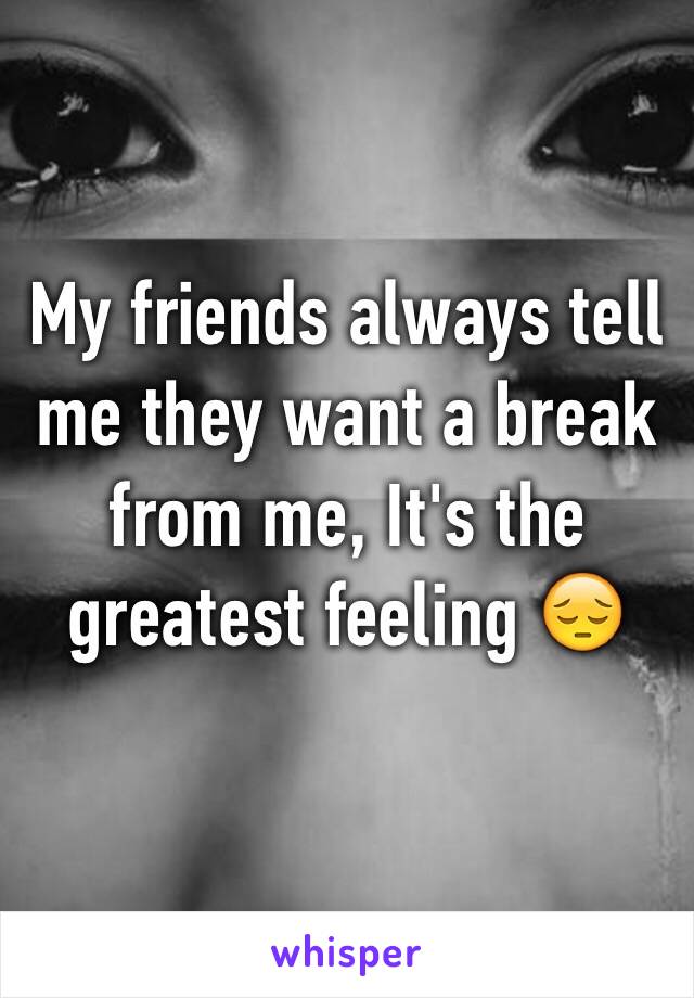 My friends always tell me they want a break from me, It's the greatest feeling 😔