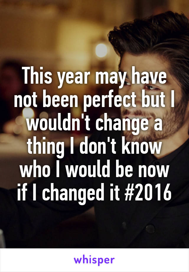 This year may have not been perfect but I wouldn't change a thing I don't know who I would be now if I changed it #2016