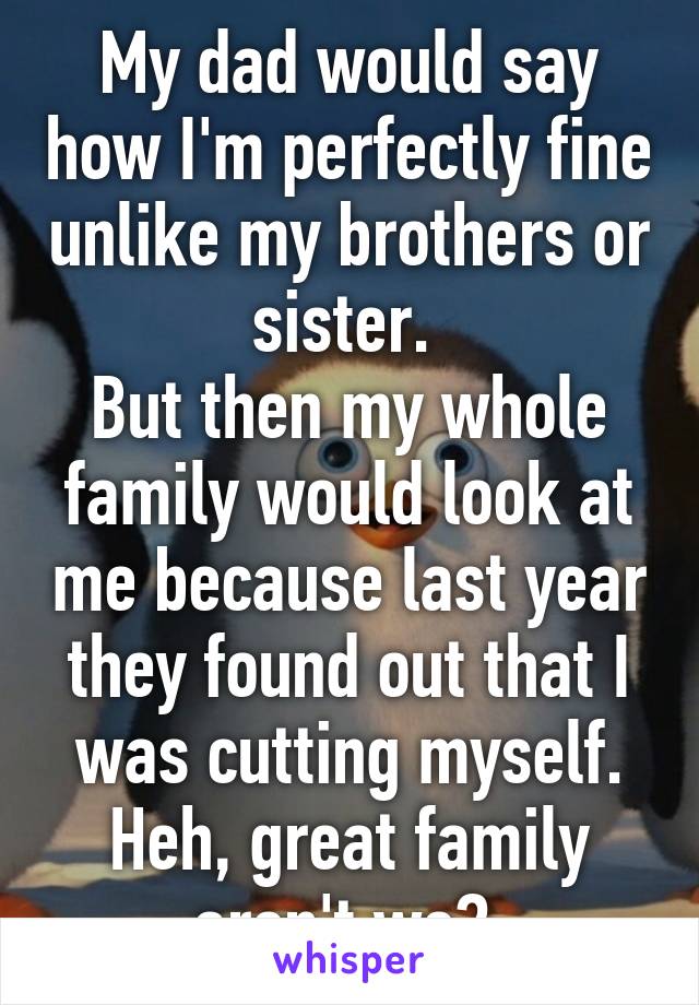 My dad would say how I'm perfectly fine unlike my brothers or sister. 
But then my whole family would look at me because last year they found out that I was cutting myself.
Heh, great family aren't we? 